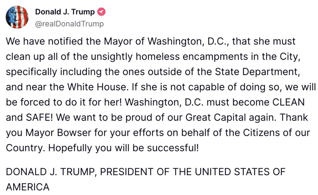 We have notified the Mayor of Washington, D.C., that she must clean up all of the unsightly homeless encampments in the City, specifically including the ones outside of the State Department, and near the White House. If she is not capable of doing so, we will be forced to do it for her! Washington, D.C. must become CLEAN and SAFE! We want to be proud of our Great Capital again. Thank you Mayor Bowser for your efforts on behalf of the Citizens of our Country. Hopefully you will be successful! DONALD J. TRUMP, PRESIDENT OF THE UNITED STATES OF AMERICA