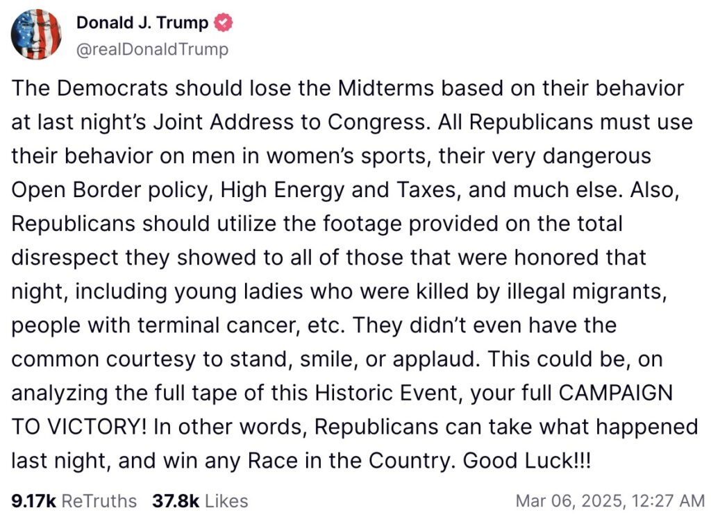 The Democrats should lose the Midterms based on their behavior at last night’s Joint Address to Congress. All Republicans must use their behavior on men in women’s sports, their very dangerous Open Border policy, High Energy and Taxes, and much else. Also, Republicans should utilize the footage provided on the total disrespect they showed to all of those that were honored that night, including young ladies who were killed by illegal migrants, people with terminal cancer, etc. They didn’t even have the common courtesy to stand, smile, or applaud. This could be, on analyzing the full tape of this Historic Event, your full CAMPAIGN TO VICTORY! In other words, Republicans can take what happened last night, and win any Race in the Country. Good Luck!!!