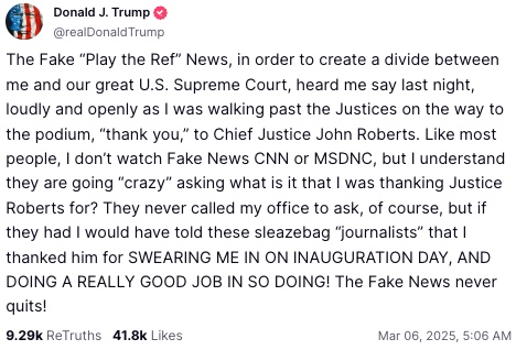 The Fake “Play the Ref” News, in order to create a divide between me and our great U.S. Supreme Court, heard me say last night, loudly and openly as I was walking past the Justices on the way to the podium, “thank you,” to Chief Justice John Roberts. Like most people, I don’t watch Fake News CNN or MSDNC, but I understand they are going “crazy” asking what is it that I was thanking Justice Roberts for? They never called my office to ask, of course, but if they had I would have told these sleazebag “journalists” that I thanked him for SWEARING ME IN ON INAUGURATION DAY, AND DOING A REALLY GOOD JOB IN SO DOING! The Fake News never quits!